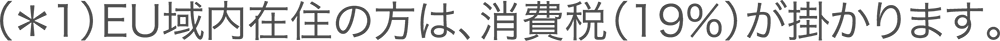 (*1)EU域内在住の方は、消費税(19%)が掛かります。